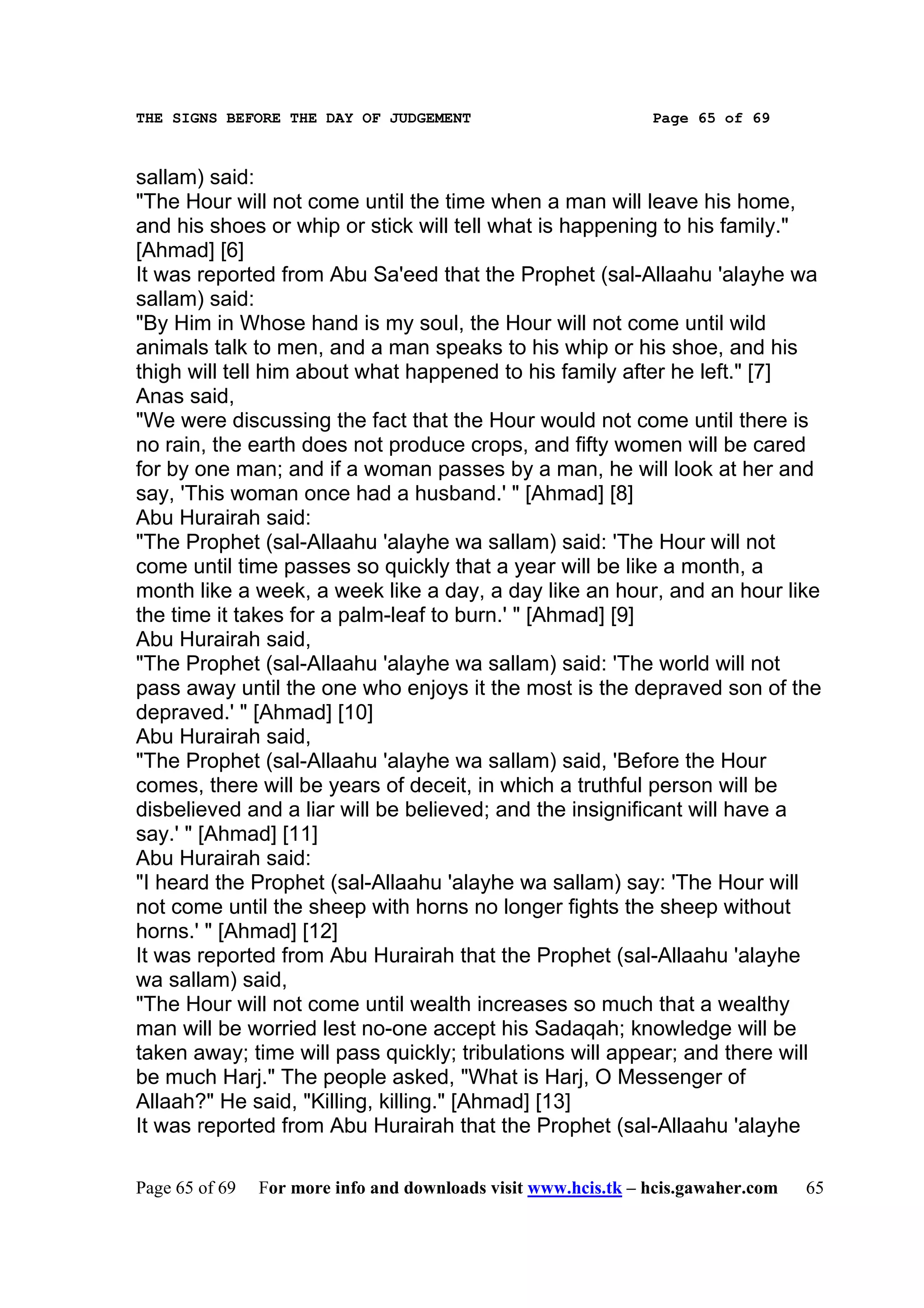 THE SIGNS BEFORE THE DAY OF JUDGEMENT                           Page 65 of 69



sallam) said:
"The Hour will not come until the time when a man will leave his home,
and his shoes or whip or stick will tell what is happening to his family."
[Ahmad] [6]
It was reported from Abu Sa'eed that the Prophet (sal-Allaahu 'alayhe wa
sallam) said:
"By Him in Whose hand is my soul, the Hour will not come until wild
animals talk to men, and a man speaks to his whip or his shoe, and his
thigh will tell him about what happened to his family after he left." [7]
Anas said,
"We were discussing the fact that the Hour would not come until there is
no rain, the earth does not produce crops, and fifty women will be cared
for by one man; and if a woman passes by a man, he will look at her and
say, 'This woman once had a husband.' " [Ahmad] [8]
Abu Hurairah said:
"The Prophet (sal-Allaahu 'alayhe wa sallam) said: 'The Hour will not
come until time passes so quickly that a year will be like a month, a
month like a week, a week like a day, a day like an hour, and an hour like
the time it takes for a palm-leaf to burn.' " [Ahmad] [9]
Abu Hurairah said,
"The Prophet (sal-Allaahu 'alayhe wa sallam) said: 'The world will not
pass away until the one who enjoys it the most is the depraved son of the
depraved.' " [Ahmad] [10]
Abu Hurairah said,
"The Prophet (sal-Allaahu 'alayhe wa sallam) said, 'Before the Hour
comes, there will be years of deceit, in which a truthful person will be
disbelieved and a liar will be believed; and the insignificant will have a
say.' " [Ahmad] [11]
Abu Hurairah said:
"I heard the Prophet (sal-Allaahu 'alayhe wa sallam) say: 'The Hour will
not come until the sheep with horns no longer fights the sheep without
horns.' " [Ahmad] [12]
It was reported from Abu Hurairah that the Prophet (sal-Allaahu 'alayhe
wa sallam) said,
"The Hour will not come until wealth increases so much that a wealthy
man will be worried lest no-one accept his Sadaqah; knowledge will be
taken away; time will pass quickly; tribulations will appear; and there will
be much Harj." The people asked, "What is Harj, O Messenger of
Allaah?" He said, "Killing, killing." [Ahmad] [13]
It was reported from Abu Hurairah that the Prophet (sal-Allaahu 'alayhe

Page 65 of 69   For more info and downloads visit www.hcis.tk – hcis.gawaher.com   65
 