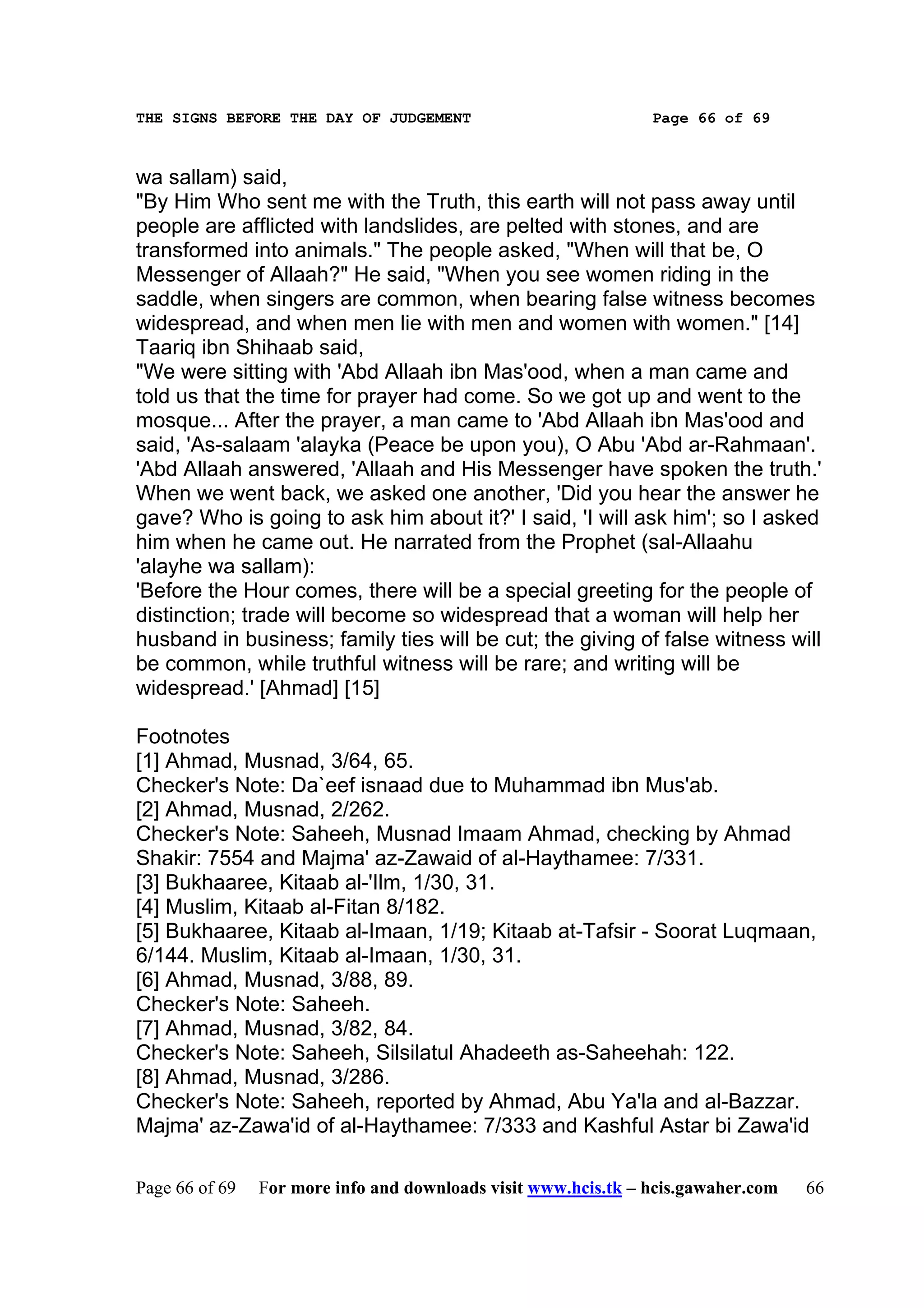 THE SIGNS BEFORE THE DAY OF JUDGEMENT                           Page 66 of 69



wa sallam) said,
"By Him Who sent me with the Truth, this earth will not pass away until
people are afflicted with landslides, are pelted with stones, and are
transformed into animals." The people asked, "When will that be, O
Messenger of Allaah?" He said, "When you see women riding in the
saddle, when singers are common, when bearing false witness becomes
widespread, and when men lie with men and women with women." [14]
Taariq ibn Shihaab said,
"We were sitting with 'Abd Allaah ibn Mas'ood, when a man came and
told us that the time for prayer had come. So we got up and went to the
mosque... After the prayer, a man came to 'Abd Allaah ibn Mas'ood and
said, 'As-salaam 'alayka (Peace be upon you), O Abu 'Abd ar-Rahmaan'.
'Abd Allaah answered, 'Allaah and His Messenger have spoken the truth.'
When we went back, we asked one another, 'Did you hear the answer he
gave? Who is going to ask him about it?' I said, 'I will ask him'; so I asked
him when he came out. He narrated from the Prophet (sal-Allaahu
'alayhe wa sallam):
'Before the Hour comes, there will be a special greeting for the people of
distinction; trade will become so widespread that a woman will help her
husband in business; family ties will be cut; the giving of false witness will
be common, while truthful witness will be rare; and writing will be
widespread.' [Ahmad] [15]

Footnotes
[1] Ahmad, Musnad, 3/64, 65.
Checker's Note: Da`eef isnaad due to Muhammad ibn Mus'ab.
[2] Ahmad, Musnad, 2/262.
Checker's Note: Saheeh, Musnad Imaam Ahmad, checking by Ahmad
Shakir: 7554 and Majma' az-Zawaid of al-Haythamee: 7/331.
[3] Bukhaaree, Kitaab al-'Ilm, 1/30, 31.
[4] Muslim, Kitaab al-Fitan 8/182.
[5] Bukhaaree, Kitaab al-Imaan, 1/19; Kitaab at-Tafsir - Soorat Luqmaan,
6/144. Muslim, Kitaab al-Imaan, 1/30, 31.
[6] Ahmad, Musnad, 3/88, 89.
Checker's Note: Saheeh.
[7] Ahmad, Musnad, 3/82, 84.
Checker's Note: Saheeh, Silsilatul Ahadeeth as-Saheehah: 122.
[8] Ahmad, Musnad, 3/286.
Checker's Note: Saheeh, reported by Ahmad, Abu Ya'la and al-Bazzar.
Majma' az-Zawa'id of al-Haythamee: 7/333 and Kashful Astar bi Zawa'id

Page 66 of 69   For more info and downloads visit www.hcis.tk – hcis.gawaher.com   66
 