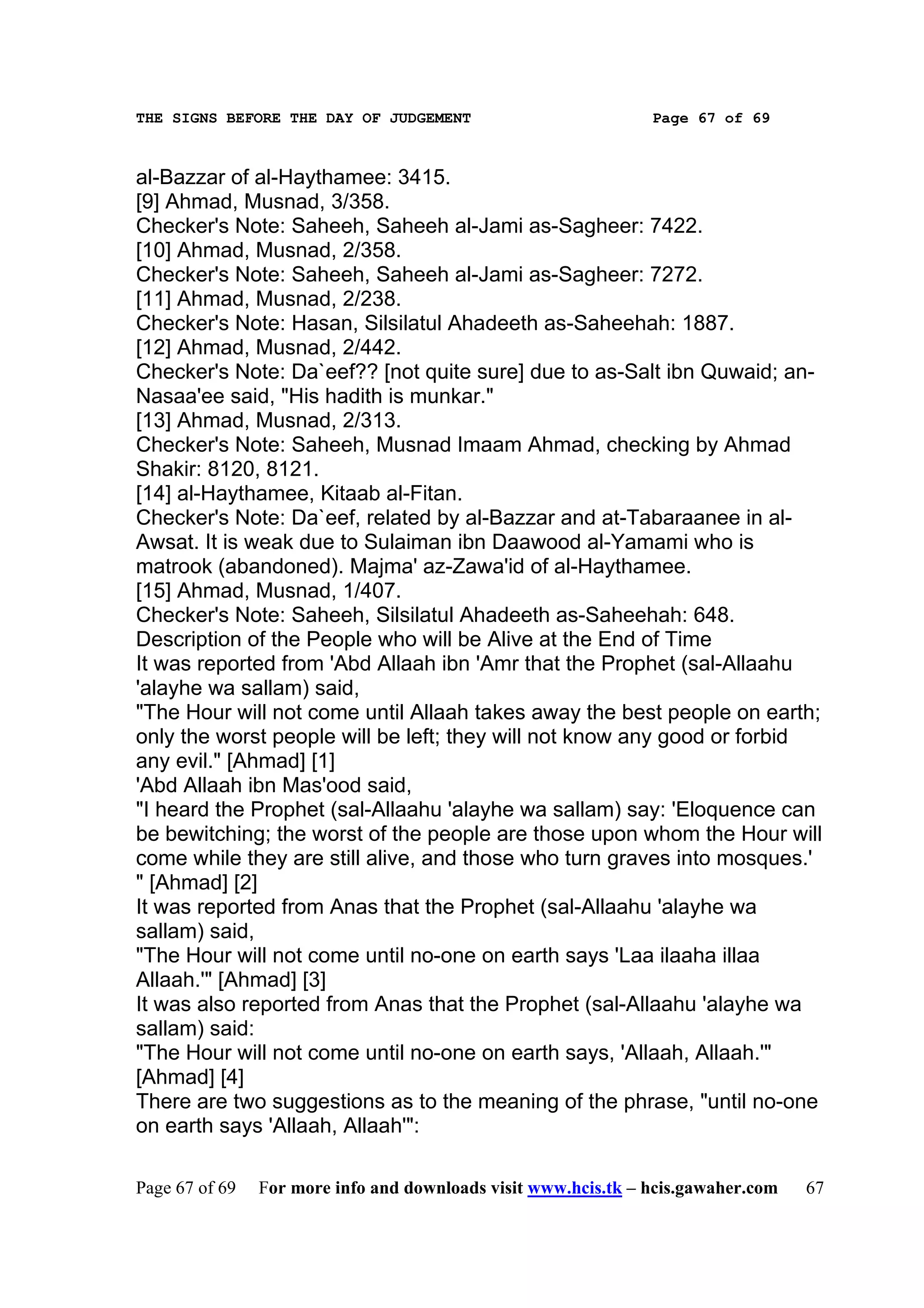 THE SIGNS BEFORE THE DAY OF JUDGEMENT                           Page 67 of 69



al-Bazzar of al-Haythamee: 3415.
[9] Ahmad, Musnad, 3/358.
Checker's Note: Saheeh, Saheeh al-Jami as-Sagheer: 7422.
[10] Ahmad, Musnad, 2/358.
Checker's Note: Saheeh, Saheeh al-Jami as-Sagheer: 7272.
[11] Ahmad, Musnad, 2/238.
Checker's Note: Hasan, Silsilatul Ahadeeth as-Saheehah: 1887.
[12] Ahmad, Musnad, 2/442.
Checker's Note: Da`eef?? [not quite sure] due to as-Salt ibn Quwaid; an-
Nasaa'ee said, "His hadith is munkar."
[13] Ahmad, Musnad, 2/313.
Checker's Note: Saheeh, Musnad Imaam Ahmad, checking by Ahmad
Shakir: 8120, 8121.
[14] al-Haythamee, Kitaab al-Fitan.
Checker's Note: Da`eef, related by al-Bazzar and at-Tabaraanee in al-
Awsat. It is weak due to Sulaiman ibn Daawood al-Yamami who is
matrook (abandoned). Majma' az-Zawa'id of al-Haythamee.
[15] Ahmad, Musnad, 1/407.
Checker's Note: Saheeh, Silsilatul Ahadeeth as-Saheehah: 648.
Description of the People who will be Alive at the End of Time
It was reported from 'Abd Allaah ibn 'Amr that the Prophet (sal-Allaahu
'alayhe wa sallam) said,
"The Hour will not come until Allaah takes away the best people on earth;
only the worst people will be left; they will not know any good or forbid
any evil." [Ahmad] [1]
'Abd Allaah ibn Mas'ood said,
"I heard the Prophet (sal-Allaahu 'alayhe wa sallam) say: 'Eloquence can
be bewitching; the worst of the people are those upon whom the Hour will
come while they are still alive, and those who turn graves into mosques.'
" [Ahmad] [2]
It was reported from Anas that the Prophet (sal-Allaahu 'alayhe wa
sallam) said,
"The Hour will not come until no-one on earth says 'Laa ilaaha illaa
Allaah.'" [Ahmad] [3]
It was also reported from Anas that the Prophet (sal-Allaahu 'alayhe wa
sallam) said:
"The Hour will not come until no-one on earth says, 'Allaah, Allaah.'"
[Ahmad] [4]
There are two suggestions as to the meaning of the phrase, "until no-one
on earth says 'Allaah, Allaah'":

Page 67 of 69   For more info and downloads visit www.hcis.tk – hcis.gawaher.com   67
 
