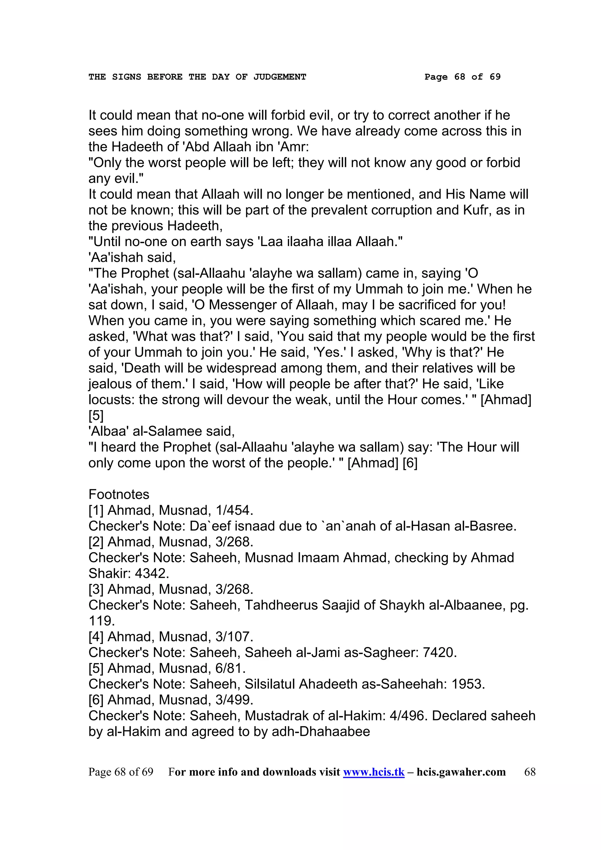 THE SIGNS BEFORE THE DAY OF JUDGEMENT                           Page 68 of 69



It could mean that no-one will forbid evil, or try to correct another if he
sees him doing something wrong. We have already come across this in
the Hadeeth of 'Abd Allaah ibn 'Amr:
"Only the worst people will be left; they will not know any good or forbid
any evil."
It could mean that Allaah will no longer be mentioned, and His Name will
not be known; this will be part of the prevalent corruption and Kufr, as in
the previous Hadeeth,
"Until no-one on earth says 'Laa ilaaha illaa Allaah."
'Aa'ishah said,
"The Prophet (sal-Allaahu 'alayhe wa sallam) came in, saying 'O
'Aa'ishah, your people will be the first of my Ummah to join me.' When he
sat down, I said, 'O Messenger of Allaah, may I be sacrificed for you!
When you came in, you were saying something which scared me.' He
asked, 'What was that?' I said, 'You said that my people would be the first
of your Ummah to join you.' He said, 'Yes.' I asked, 'Why is that?' He
said, 'Death will be widespread among them, and their relatives will be
jealous of them.' I said, 'How will people be after that?' He said, 'Like
locusts: the strong will devour the weak, until the Hour comes.' " [Ahmad]
[5]
'Albaa' al-Salamee said,
"I heard the Prophet (sal-Allaahu 'alayhe wa sallam) say: 'The Hour will
only come upon the worst of the people.' " [Ahmad] [6]

Footnotes
[1] Ahmad, Musnad, 1/454.
Checker's Note: Da`eef isnaad due to `an`anah of al-Hasan al-Basree.
[2] Ahmad, Musnad, 3/268.
Checker's Note: Saheeh, Musnad Imaam Ahmad, checking by Ahmad
Shakir: 4342.
[3] Ahmad, Musnad, 3/268.
Checker's Note: Saheeh, Tahdheerus Saajid of Shaykh al-Albaanee, pg.
119.
[4] Ahmad, Musnad, 3/107.
Checker's Note: Saheeh, Saheeh al-Jami as-Sagheer: 7420.
[5] Ahmad, Musnad, 6/81.
Checker's Note: Saheeh, Silsilatul Ahadeeth as-Saheehah: 1953.
[6] Ahmad, Musnad, 3/499.
Checker's Note: Saheeh, Mustadrak of al-Hakim: 4/496. Declared saheeh
by al-Hakim and agreed to by adh-Dhahaabee

Page 68 of 69   For more info and downloads visit www.hcis.tk – hcis.gawaher.com   68
 