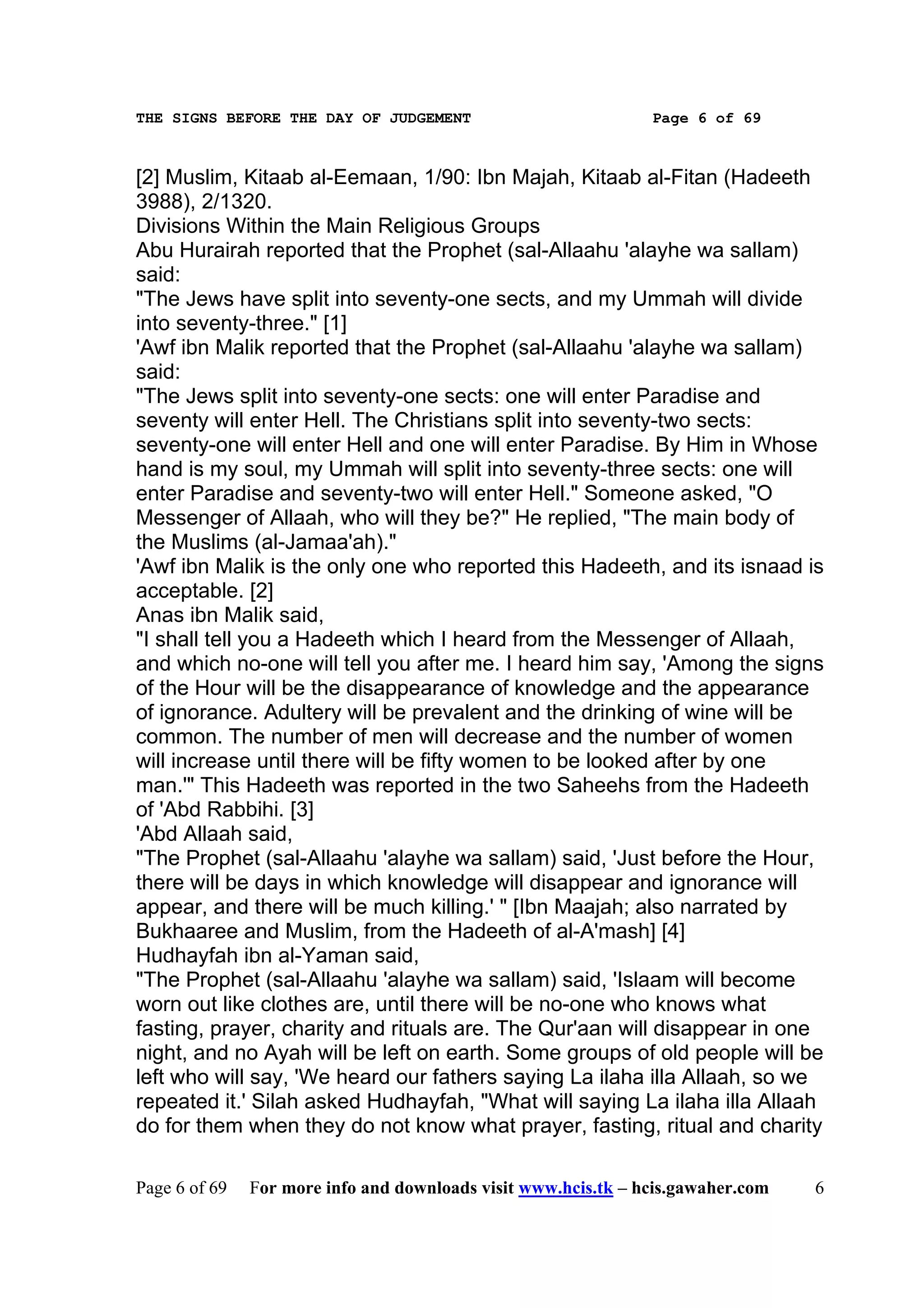 THE SIGNS BEFORE THE DAY OF JUDGEMENT                           Page 6 of 69



[2] Muslim, Kitaab al-Eemaan, 1/90: Ibn Majah, Kitaab al-Fitan (Hadeeth
3988), 2/1320.
Divisions Within the Main Religious Groups
Abu Hurairah reported that the Prophet (sal-Allaahu 'alayhe wa sallam)
said:
"The Jews have split into seventy-one sects, and my Ummah will divide
into seventy-three." [1]
'Awf ibn Malik reported that the Prophet (sal-Allaahu 'alayhe wa sallam)
said:
"The Jews split into seventy-one sects: one will enter Paradise and
seventy will enter Hell. The Christians split into seventy-two sects:
seventy-one will enter Hell and one will enter Paradise. By Him in Whose
hand is my soul, my Ummah will split into seventy-three sects: one will
enter Paradise and seventy-two will enter Hell." Someone asked, "O
Messenger of Allaah, who will they be?" He replied, "The main body of
the Muslims (al-Jamaa'ah)."
'Awf ibn Malik is the only one who reported this Hadeeth, and its isnaad is
acceptable. [2]
Anas ibn Malik said,
"I shall tell you a Hadeeth which I heard from the Messenger of Allaah,
and which no-one will tell you after me. I heard him say, 'Among the signs
of the Hour will be the disappearance of knowledge and the appearance
of ignorance. Adultery will be prevalent and the drinking of wine will be
common. The number of men will decrease and the number of women
will increase until there will be fifty women to be looked after by one
man.'" This Hadeeth was reported in the two Saheehs from the Hadeeth
of 'Abd Rabbihi. [3]
'Abd Allaah said,
"The Prophet (sal-Allaahu 'alayhe wa sallam) said, 'Just before the Hour,
there will be days in which knowledge will disappear and ignorance will
appear, and there will be much killing.' " [Ibn Maajah; also narrated by
Bukhaaree and Muslim, from the Hadeeth of al-A'mash] [4]
Hudhayfah ibn al-Yaman said,
"The Prophet (sal-Allaahu 'alayhe wa sallam) said, 'Islaam will become
worn out like clothes are, until there will be no-one who knows what
fasting, prayer, charity and rituals are. The Qur'aan will disappear in one
night, and no Ayah will be left on earth. Some groups of old people will be
left who will say, 'We heard our fathers saying La ilaha illa Allaah, so we
repeated it.' Silah asked Hudhayfah, "What will saying La ilaha illa Allaah
do for them when they do not know what prayer, fasting, ritual and charity

Page 6 of 69   For more info and downloads visit www.hcis.tk – hcis.gawaher.com   6
 