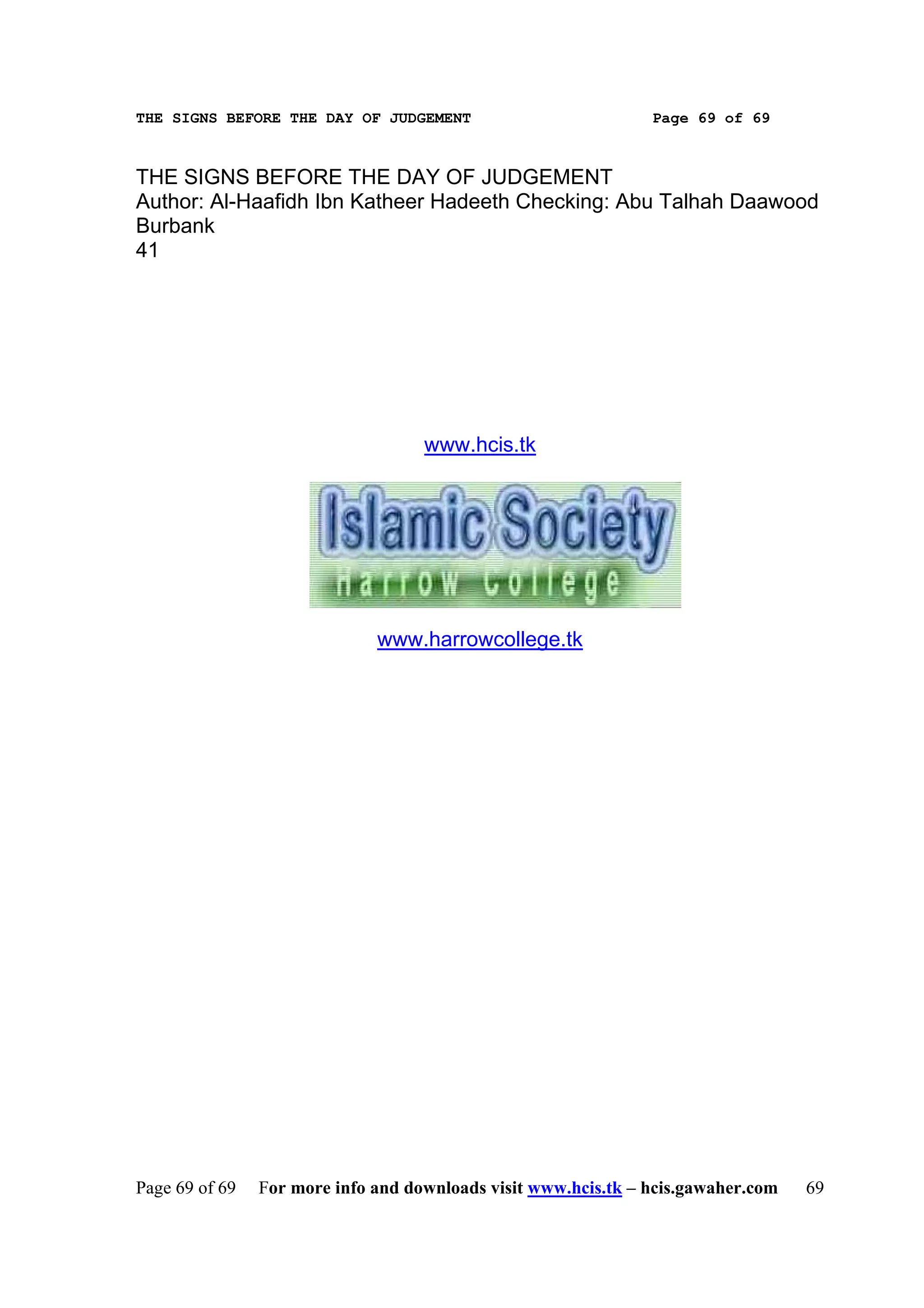 THE SIGNS BEFORE THE DAY OF JUDGEMENT                           Page 69 of 69



THE SIGNS BEFORE THE DAY OF JUDGEMENT
Author: Al-Haafidh Ibn Katheer Hadeeth Checking: Abu Talhah Daawood
Burbank
41




                                    www.hcis.tk




                              www.harrowcollege.tk




Page 69 of 69   For more info and downloads visit www.hcis.tk – hcis.gawaher.com   69
 