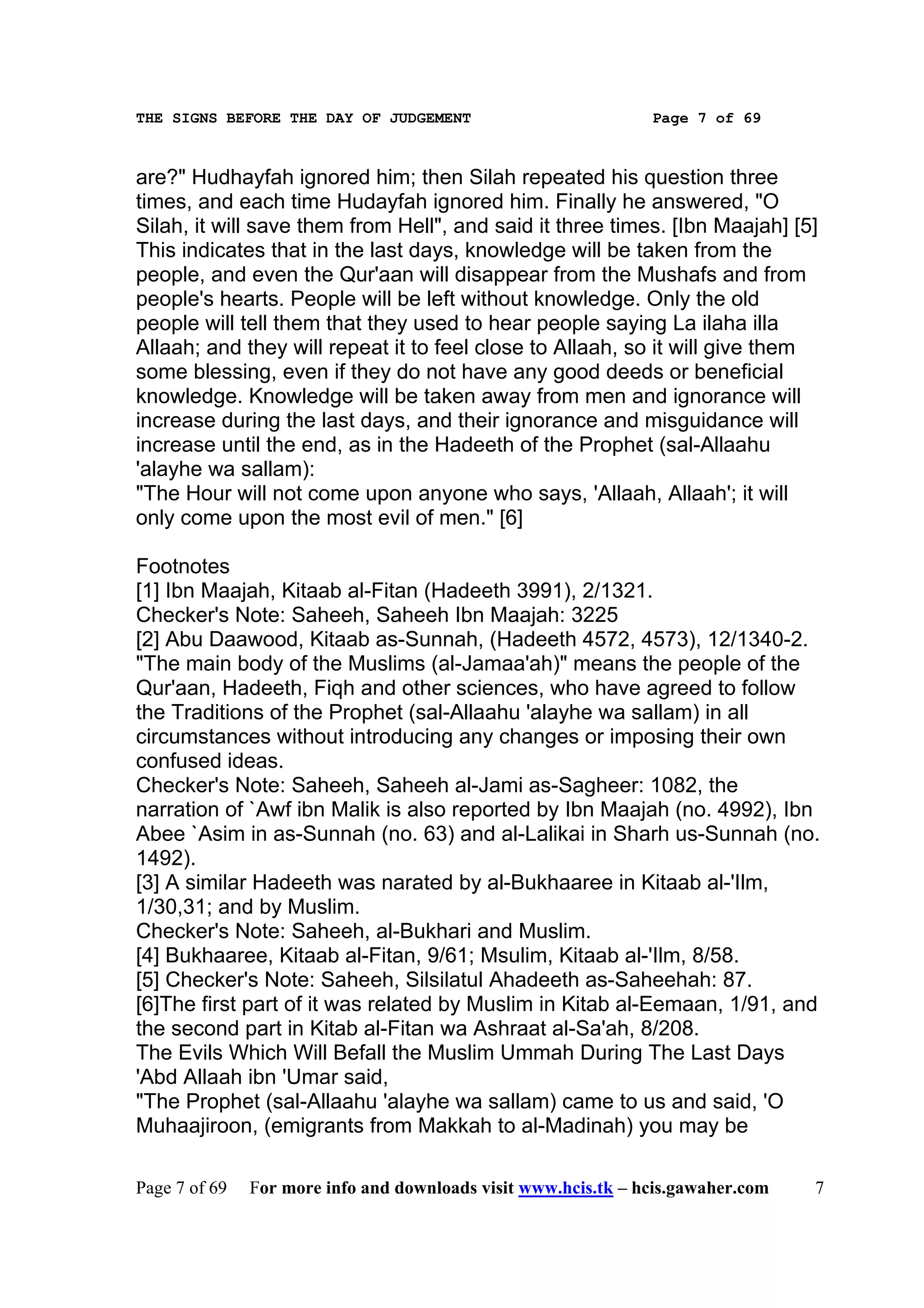 THE SIGNS BEFORE THE DAY OF JUDGEMENT                           Page 7 of 69



are?" Hudhayfah ignored him; then Silah repeated his question three
times, and each time Hudayfah ignored him. Finally he answered, "O
Silah, it will save them from Hell", and said it three times. [Ibn Maajah] [5]
This indicates that in the last days, knowledge will be taken from the
people, and even the Qur'aan will disappear from the Mushafs and from
people's hearts. People will be left without knowledge. Only the old
people will tell them that they used to hear people saying La ilaha illa
Allaah; and they will repeat it to feel close to Allaah, so it will give them
some blessing, even if they do not have any good deeds or beneficial
knowledge. Knowledge will be taken away from men and ignorance will
increase during the last days, and their ignorance and misguidance will
increase until the end, as in the Hadeeth of the Prophet (sal-Allaahu
'alayhe wa sallam):
"The Hour will not come upon anyone who says, 'Allaah, Allaah'; it will
only come upon the most evil of men." [6]

Footnotes
[1] Ibn Maajah, Kitaab al-Fitan (Hadeeth 3991), 2/1321.
Checker's Note: Saheeh, Saheeh Ibn Maajah: 3225
[2] Abu Daawood, Kitaab as-Sunnah, (Hadeeth 4572, 4573), 12/1340-2.
"The main body of the Muslims (al-Jamaa'ah)" means the people of the
Qur'aan, Hadeeth, Fiqh and other sciences, who have agreed to follow
the Traditions of the Prophet (sal-Allaahu 'alayhe wa sallam) in all
circumstances without introducing any changes or imposing their own
confused ideas.
Checker's Note: Saheeh, Saheeh al-Jami as-Sagheer: 1082, the
narration of `Awf ibn Malik is also reported by Ibn Maajah (no. 4992), Ibn
Abee `Asim in as-Sunnah (no. 63) and al-Lalikai in Sharh us-Sunnah (no.
1492).
[3] A similar Hadeeth was narated by al-Bukhaaree in Kitaab al-'Ilm,
1/30,31; and by Muslim.
Checker's Note: Saheeh, al-Bukhari and Muslim.
[4] Bukhaaree, Kitaab al-Fitan, 9/61; Msulim, Kitaab al-'Ilm, 8/58.
[5] Checker's Note: Saheeh, Silsilatul Ahadeeth as-Saheehah: 87.
[6]The first part of it was related by Muslim in Kitab al-Eemaan, 1/91, and
the second part in Kitab al-Fitan wa Ashraat al-Sa'ah, 8/208.
The Evils Which Will Befall the Muslim Ummah During The Last Days
'Abd Allaah ibn 'Umar said,
"The Prophet (sal-Allaahu 'alayhe wa sallam) came to us and said, 'O
Muhaajiroon, (emigrants from Makkah to al-Madinah) you may be

Page 7 of 69   For more info and downloads visit www.hcis.tk – hcis.gawaher.com   7
 