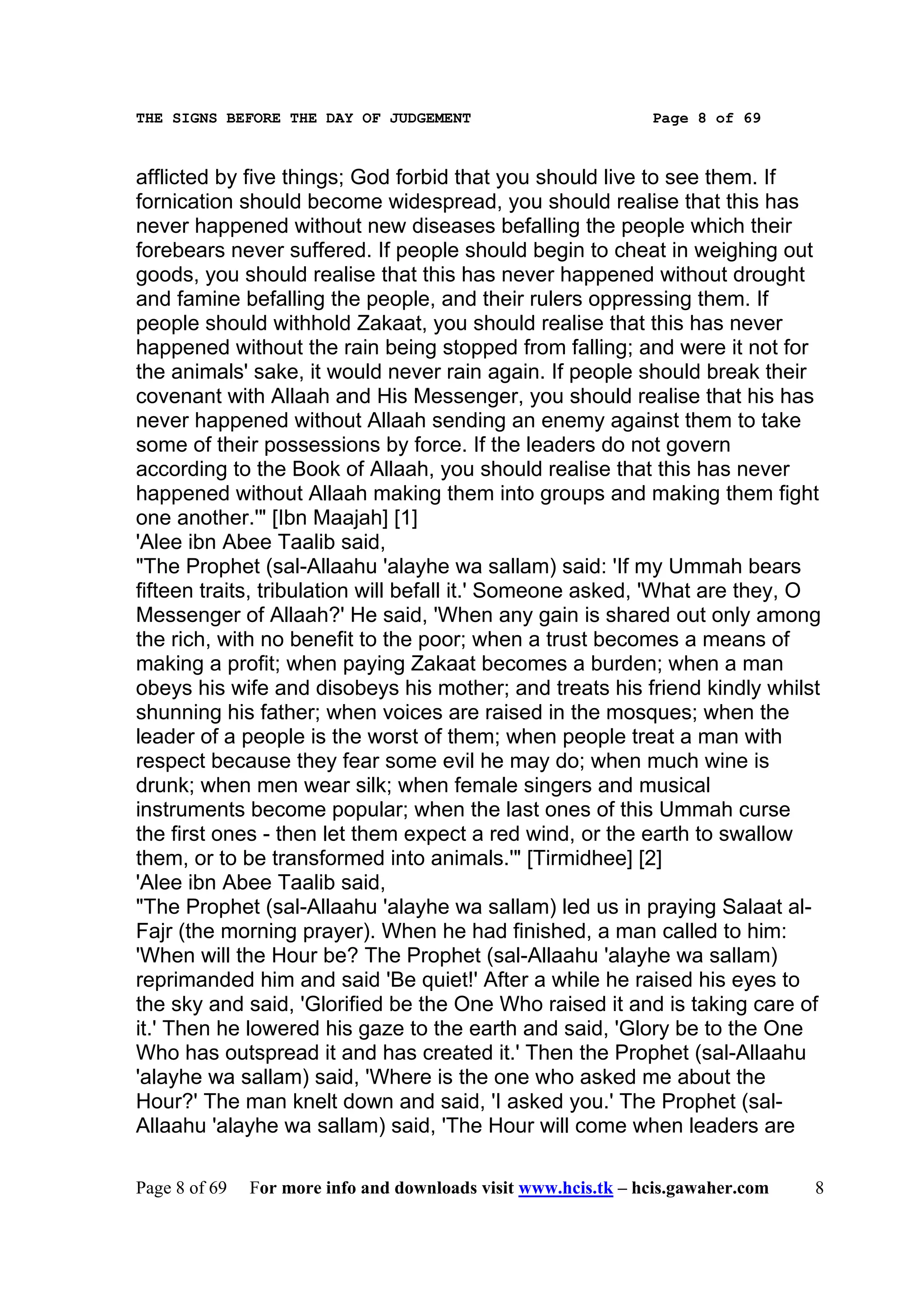 THE SIGNS BEFORE THE DAY OF JUDGEMENT                           Page 8 of 69



afflicted by five things; God forbid that you should live to see them. If
fornication should become widespread, you should realise that this has
never happened without new diseases befalling the people which their
forebears never suffered. If people should begin to cheat in weighing out
goods, you should realise that this has never happened without drought
and famine befalling the people, and their rulers oppressing them. If
people should withhold Zakaat, you should realise that this has never
happened without the rain being stopped from falling; and were it not for
the animals' sake, it would never rain again. If people should break their
covenant with Allaah and His Messenger, you should realise that his has
never happened without Allaah sending an enemy against them to take
some of their possessions by force. If the leaders do not govern
according to the Book of Allaah, you should realise that this has never
happened without Allaah making them into groups and making them fight
one another.'" [Ibn Maajah] [1]
'Alee ibn Abee Taalib said,
"The Prophet (sal-Allaahu 'alayhe wa sallam) said: 'If my Ummah bears
fifteen traits, tribulation will befall it.' Someone asked, 'What are they, O
Messenger of Allaah?' He said, 'When any gain is shared out only among
the rich, with no benefit to the poor; when a trust becomes a means of
making a profit; when paying Zakaat becomes a burden; when a man
obeys his wife and disobeys his mother; and treats his friend kindly whilst
shunning his father; when voices are raised in the mosques; when the
leader of a people is the worst of them; when people treat a man with
respect because they fear some evil he may do; when much wine is
drunk; when men wear silk; when female singers and musical
instruments become popular; when the last ones of this Ummah curse
the first ones - then let them expect a red wind, or the earth to swallow
them, or to be transformed into animals.'" [Tirmidhee] [2]
'Alee ibn Abee Taalib said,
"The Prophet (sal-Allaahu 'alayhe wa sallam) led us in praying Salaat al-
Fajr (the morning prayer). When he had finished, a man called to him:
'When will the Hour be? The Prophet (sal-Allaahu 'alayhe wa sallam)
reprimanded him and said 'Be quiet!' After a while he raised his eyes to
the sky and said, 'Glorified be the One Who raised it and is taking care of
it.' Then he lowered his gaze to the earth and said, 'Glory be to the One
Who has outspread it and has created it.' Then the Prophet (sal-Allaahu
'alayhe wa sallam) said, 'Where is the one who asked me about the
Hour?' The man knelt down and said, 'I asked you.' The Prophet (sal-
Allaahu 'alayhe wa sallam) said, 'The Hour will come when leaders are

Page 8 of 69   For more info and downloads visit www.hcis.tk – hcis.gawaher.com   8
 