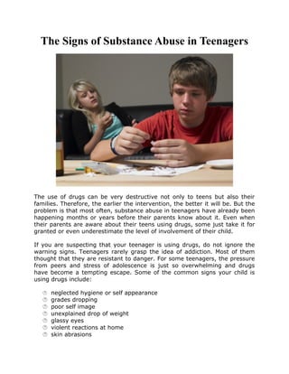 The Signs of Substance Abuse in Teenagers
The use of drugs can be very destructive not only to teens but also their
families. Therefore, the earlier the intervention, the better it will be. But the
problem is that most often, substance abuse in teenagers have already been
happening months or years before their parents know about it. Even when
their parents are aware about their teens using drugs, some just take it for
granted or even underestimate the level of involvement of their child.
If you are suspecting that your teenager is using drugs, do not ignore the
warning signs. Teenagers rarely grasp the idea of addiction. Most of them
thought that they are resistant to danger. For some teenagers, the pressure
from peers and stress of adolescence is just so overwhelming and drugs
have become a tempting escape. Some of the common signs your child is
using drugs include:
 neglected hygiene or self appearance
 grades dropping
 poor self image
 unexplained drop of weight
 glassy eyes
 violent reactions at home
 skin abrasions
 