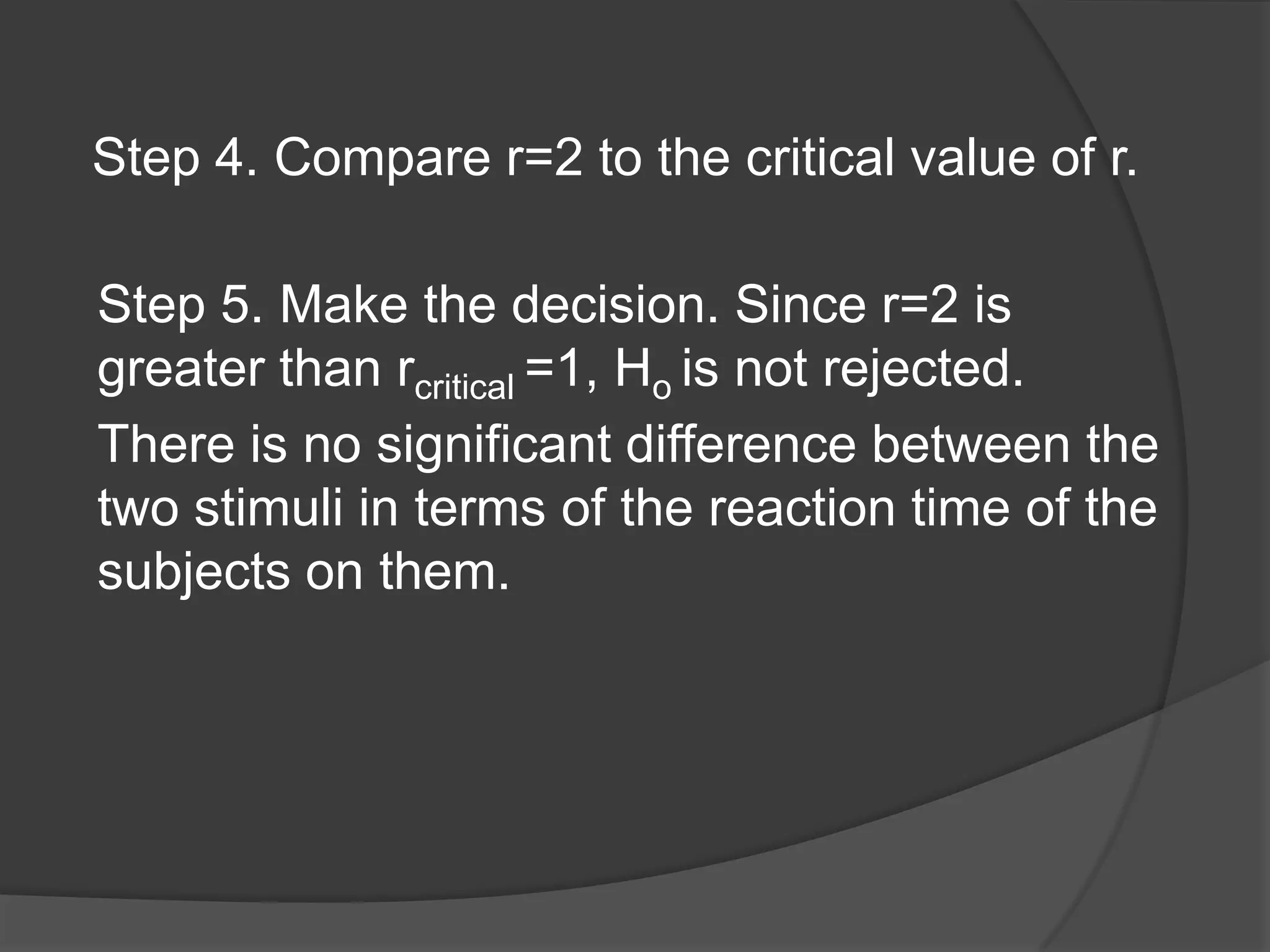 Step 4. Compare r=2 to the critical value of r.
Step 5. Make the decision. Since r=2 is
greater than rcritical =1, Ho is not rejected.
There is no significant difference between the
two stimuli in terms of the reaction time of the
subjects on them.

 