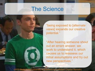 The Science

                                  “being exposed to [alternate
                                  views] expands our creative
                                  potential.”

                                  “After hearing someone shout
                                  out an errant answer, we
                                  work to understand it, which
                                  causes us to reassess our
                                  initial assumptions and try out
                                  new perspectives.”

(2003 Study at the University of California by professor Charlan Nemeth)
 