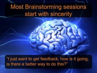 Most Brainstorming sessions
       start with sincerity




“I just want to get feedback, how is it going,
is there a better way to do this?”
 