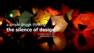 1
a simple design thinking:
the silence of design
by Wang-Hung Erik Yeh
wanghung@gmail.com
 