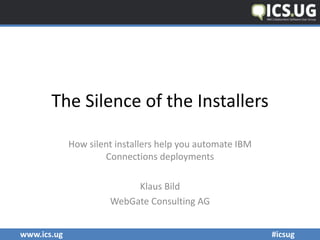 www.ics.ug	
  	
   	
   #icsug	
  	
  	
  	
  	
  	
  	
  	
  	
  	
  	
  	
  	
  	
  	
  	
  	
  	
  	
  	
  	
  	
  	
  	
  	
  	
  	
  	
  	
  	
  	
  	
  	
  	
  	
  	
  	
  	
  	
  	
  	
  	
  	
  	
  	
  	
  	
  	
  	
  	
  	
  	
  	
  	
  	
  	
  	
  	
  	
  	
  	
  	
  	
  	
  	
  	
  	
  	
  	
  	
  	
  	
  	
  	
  	
  	
  	
  	
  	
  	
  	
  	
  	
  	
  	
  	
  	
  	
  	
  	
  	
  	
  	
  	
  	
  	
  	
  	
  	
  	
  	
  	
  	
  
The	
  Silence	
  of	
  the	
  Installers	
  
How	
  silent	
  installers	
  help	
  you	
  automate	
  IBM	
  
Connections	
  deployments	
  	
  
Klaus	
  Bild	
  
WebGate	
  Consulting	
  AG
 