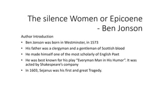 The silence Women or Epicoene
- Ben Jonson
Author Introduction
• Ben Jonson was born in Westminster, in 1573
• His father was a clergyman and a gentleman of Scottish blood
• He made himself one of the most scholarly of English Poet
• He was best known for his play “Everyman Man in His Humor”. It was
acted by Shakespeare’s company
• In 1603, Sejanus was his first and great Tragedy.
 