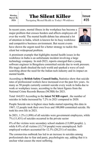 Monday,
March 18,
2024
The Silent Killer
Navigating Mental Health in Today's Workforce
Issue
#35
In recent years, mental illness in the workplace has become a
major problem that crosses borders and affects employees all
over the world. The mental health debate has attracted a lot
of attention in India, which is known for its busy workforce
and competitive business environment. But recent events
have shown the urgent need for a better strategy to tackle this
silent but widespread problem.
A prominent example that highlights mental health issues in the
workforce in India is an unfortunate incident involving a large
technology company. In mid-2023, reports emerged that a young
software engineer in Bengaluru committed suicide due to work pressure.
His tragic death shocked the tech world and sparked a wave of soul-
searching about the need for the Indian tech industry and its impact on
mental health.
According to British Safety Council India, Statistics show that suicide
rates of professional workers have increased over the past few years. As
many as 50 people currently commit suicide every week in India due to
work or workplace issues, according to the latest figures from the
National Crime Records Bureau (NCRB) for 2021.
Total 164,033 According to the latest NCRB report , the number of
suicides in India increased by 7.2% in 2021 compared to 2020.
People Suicide rate is highest since India started reporting this data in
1967; 12 people took their own lives and 100,000 committed suicide. He
took his own life in 2021.
In 2021, 1.2% (1,898) of all suicides were government employees, while
7% (11,431) of suicides occurred in the private sector
8% of the victims were secondary school students (13,089 people). ),
while 8.4% of all victims (13,714 people) were unemployed. Self-
employed workers accounted for 12.3% (20,231) of suicides.
The coronavirus outbreak has led to an increase in suicides among
professionals due to fear and panic, psychologists say, adding that it is
unclear what causes the most suffering.
Harsh Kumar
 