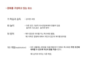 7) 학습과 습득 - 상이한 과정
8) 놀이 - 다른 모든 기본적 의사전달체계와 맞물려 있음 
놀이와 시간,공간. 놀이와 방어…
9) 방어 - 매우 중요한 의미를 지닌 특수화된 활동.
예) 의학은 질병에 대해서 개인과 집단의 복지를 방어함
10) 개발(exploitation) - 모든 생물체는 환경을 이용(개발)하기 위해서 특수화된 주변 조건에 
대처할 수 있도록 자신의 몸을 적응시킨다.
예) 남자와 여자는 다른 복장,
•문화를 구성하고 있는 요소
 