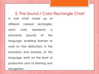 5. The Sound / Color Rectangle Chart
A   wall     chart   made     up    of

different     colored     rectangles;

each        color    represents     a

phoneme         (sound)     of     the

language, enabling learners to

work on fine distinctions in the

phonetics and prosody of the

language, both on the level of

production and of listening and

recognition.
 