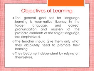 Objectives of Learning
 The   general goal set for language
  learning is near-native fluency in the
  target     language,      and      correct
  pronunciation and mastery of the
  prosodic elements of the target language
  are emphasized.
 The teacher should give them only what
  they absolutely need to promote their
  learning.
 They become independent by relying on
  themselves.
 