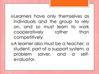 Learners  have only themselves as
 individuals and the group to rely
 on, and so must learn to work
 cooperatively       rather      than
 competitively.
A learner also must be a teacher, a
 student, part of a support system, a
 problem solver, and a self-
 evaluator.
 