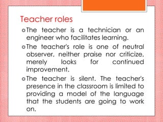 Teacher roles
 The  teacher is a technician or an
  engineer who facilitates learning.
 The teacher's role is one of neutral
  observer, neither praise nor criticize,
  merely     looks     for    continued
  improvement.
 The teacher is silent. The teacher's
  presence in the classroom is limited to
  providing a model of the language
  that the students are going to work
  on.
 