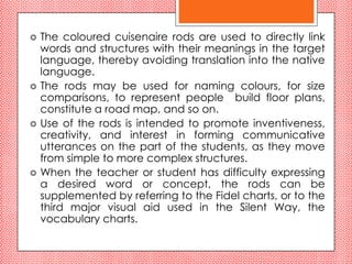    The coloured cuisenaire rods are used to directly link
    words and structures with their meanings in the target
    language, thereby avoiding translation into the native
    language.
   The rods may be used for naming colours, for size
    comparisons, to represent people build floor plans,
    constitute a road map, and so on.
   Use of the rods is intended to promote inventiveness,
    creativity, and interest in forming communicative
    utterances on the part of the students, as they move
    from simple to more complex structures.
   When the teacher or student has difficulty expressing
    a desired word or concept, the rods can be
    supplemented by referring to the Fidel charts, or to the
    third major visual aid used in the Silent Way, the
    vocabulary charts.
 