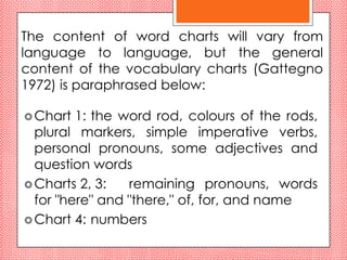 The content of word charts will vary from
language to language, but the general
content of the vocabulary charts (Gattegno
1972) is paraphrased below:

 Chart  1: the word rod, colours of the rods,
  plural markers, simple imperative verbs,
  personal pronouns, some adjectives and
  question words
 Charts 2, 3:   remaining pronouns, words
  for "here" and "there," of, for, and name
 Chart 4: numbers
 