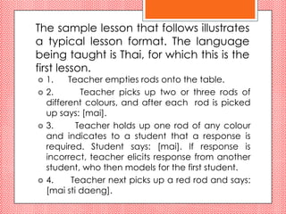 The sample lesson that follows illustrates
a typical lesson format. The language
being taught is Thai, for which this is the
first lesson.
   1.    Teacher empties rods onto the table.
   2.       Teacher picks up two or three rods of
    different colours, and after each rod is picked
    up says: [mai].
   3.      Teacher holds up one rod of any colour
    and indicates to a student that a response is
    required. Student says: [mai]. If response is
    incorrect, teacher elicits response from another
    student, who then models for the first student.
   4.     Teacher next picks up a red rod and says:
    [mai sti daeng].
 