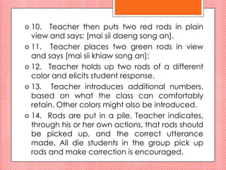  10.  Teacher then puts two red rods in plain
  view and says: [mai sii daeng song an].
 11. Teacher places two green rods in view
  and says [mai sii khiaw song an];
 12. Teacher holds up two rods of a different
  color and elicits student response.
 13.   Teacher introduces additional numbers,
  based on what the class can comfortably
  retain. Other colors might also be introduced.
 14. Rods are put in a pile. Teacher indicates,
  through his or her own actions, that rods should
  be picked up, and the correct utterance
  made. All die students in the group pick up
  rods and make correction is encouraged.
 