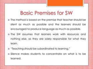 Basic Premises for SW
   The method is based on the premise that teacher should be
    silent as much as possible and the learners should be
    encouraged to produce language as much as possible.

   The SW assumes that learners work with resources and
    nothing else, as they are solely responsible for what they
    learn.

   “Teaching should be subordinated to learning.”

   Silence makes students to concentrate on what is to be
    learned.
 