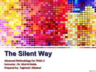 The Silent Way
Advanced Methodology For TESOL 2
Instructor : Dr. Hind Al-fadda
Prepared by : Taghreed Albalawi
 