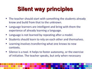 Silent way principles
• The teacher should start with something the students already
  know and build from that to the unknown.
• Language learners are intelligent and bring with them the
  experience of already learning a language.
• Language is not learned by repeating after a model.
• Students should learn to rely on each other and themselves.
• Learning involves transferring what one knows to new
  contexts.
• Silence is a tool. It helps to foster autonomy, or the exercise
  of initiative. The teacher speaks, but only when necessary
 