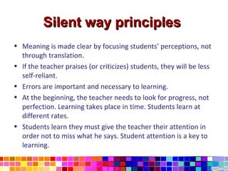 Silent way principles
• Meaning is made clear by focusing students’ perceptions, not
  through translation.
• If the teacher praises (or criticizes) students, they will be less
  self-reliant.
• Errors are important and necessary to learning.
• At the beginning, the teacher needs to look for progress, not
  perfection. Learning takes place in time. Students learn at
  different rates.
• Students learn they must give the teacher their attention in
  order not to miss what he says. Student attention is a key to
  learning.
 