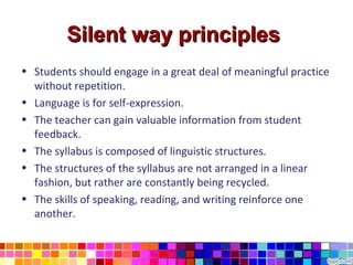 Silent way principles
• Students should engage in a great deal of meaningful practice
  without repetition.
• Language is for self-expression.
• The teacher can gain valuable information from student
  feedback.
• The syllabus is composed of linguistic structures.
• The structures of the syllabus are not arranged in a linear
  fashion, but rather are constantly being recycled.
• The skills of speaking, reading, and writing reinforce one
  another.
 