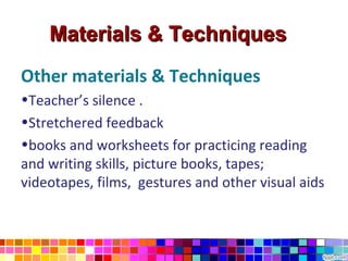 Materials & Techniques
Other materials & Techniques
•Teacher’s silence .
•Stretchered feedback
•books and worksheets for practicing reading
and writing skills, picture books, tapes;
videotapes, films, gestures and other visual aids
 