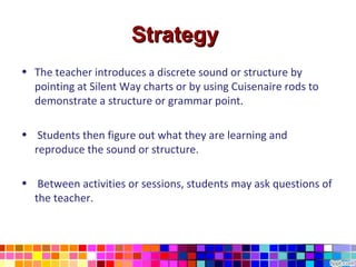 Strategy
• The teacher introduces a discrete sound or structure by
  pointing at Silent Way charts or by using Cuisenaire rods to
  demonstrate a structure or grammar point.

• Students then figure out what they are learning and
  reproduce the sound or structure.

• Between activities or sessions, students may ask questions of
  the teacher.
 