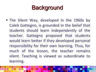 Background

• The Silent Way, developed in the 1960s by
  Caleb Gattegno, is grounded in the belief that
  students should learn independently of the
  teacher. Gattegno proposed that students
  would learn better if they developed personal
  responsibility for their own learning. Thus, for
  much of the lesson, the teacher remains
  silent. Teaching is viewed as subordinate to
  learning.
 