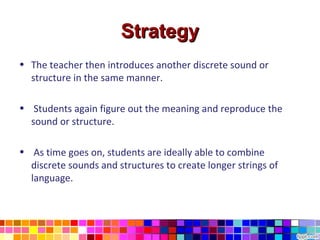 Strategy
• The teacher then introduces another discrete sound or
  structure in the same manner.

• Students again figure out the meaning and reproduce the
  sound or structure.

• As time goes on, students are ideally able to combine
  discrete sounds and structures to create longer strings of
  language.
 