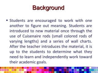 Background

• Students are encouraged to work with one
  another to figure out meaning. Students are
  introduced to new material once through the
  use of Cuisenaire rods (small colored rods of
  varying lengths) and a series of wall charts.
  After the teacher introduces the material, it is
  up to the students to determine what they
  need to learn and independently work toward
  their academic goals.
 