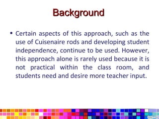 Background

• Certain aspects of this approach, such as the
  use of Cuisenaire rods and developing student
  independence, continue to be used. However,
  this approach alone is rarely used because it is
  not practical within the class room, and
  students need and desire more teacher input.
 