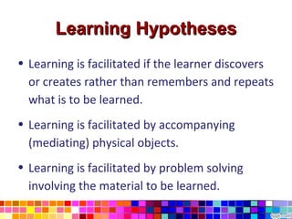 Learning Hypotheses
• Learning is facilitated if the learner discovers
  or creates rather than remembers and repeats
  what is to be learned.
• Learning is facilitated by accompanying
  (mediating) physical objects.
• Learning is facilitated by problem solving
  involving the material to be learned.
 