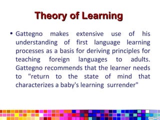Theory of Learning
• Gattegno makes extensive use of his
  understanding of first language learning
  processes as a basis for deriving principles for
  teaching foreign languages to adults.
  Gattegno recommends that the learner needs
  to "return to the state of mind that
  characterizes a baby's learning surrender"
 