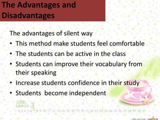 The advantages of silent way
• This method make students feel comfortable
• The students can be active in the class
• Students can improve their vocabulary from
their speaking
• Increase students confidence in their study
• Students become independent
The Advantages and
Disadvantages
 