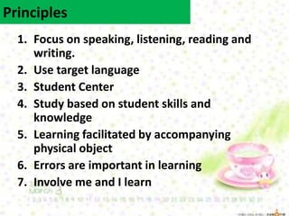 1. Focus on speaking, listening, reading and
writing.
2. Use target language
3. Student Center
4. Study based on student skills and
knowledge
5. Learning facilitated by accompanying
physical object
6. Errors are important in learning
7. Involve me and I learn
Principles
 