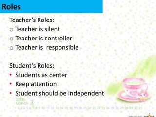 Teacher’s Roles:
o Teacher is silent
o Teacher is controller
o Teacher is responsible
Student’s Roles:
• Students as center
• Keep attention
• Student should be independent
Roles
 