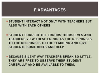  STUDENT INTERACT NOT ONLY WITH TEACHERS BUT
ALSO WITH EACH OTHERS
 STUDENT CORRECT THE ERRORS THEMSELVES AND
TEACHERS VIEW THESE ERROR AS THE RESPONSES
TO THE RESPONSES TO THE TEACHING AND GIVE
STUDENTS SOME HINTS AND HELP
 BECAUSE SILENT WAY TEACHERS SPEAK SO LITTLE,
THEY ARE FREE TO OBSERVE THEIR STUDENT
CAREFULLY AND BE AVAILABLE TO THEM.
F.ADVANTAGES
 