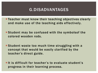  Teacher must know their teaching objectives clearly
and make use of the teaching aids effectively.
 Student may be confused with the symbolsof the
colored wooden rods.
 Student waste too much time struggling with a
concept that would be easily clarified by the
teacher’s direct guide.
 It is difficult for teacher’s to evaluate student’s
progress in their learning process.
G.DISADVANTAGES
 