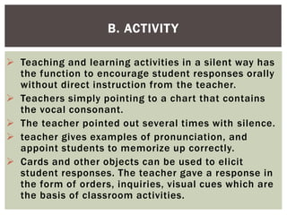  Teaching and learning activities in a silent way has
the function to encourage student responses orally
without direct instruction from the teacher.
 Teachers simply pointing to a chart that contains
the vocal consonant.
 The teacher pointed out several times with silence.
 teacher gives examples of pronunciation, and
appoint students to memorize up correctly.
 Cards and other objects can be used to elicit
student responses. The teacher gave a response in
the form of orders, inquiries, visual cues which are
the basis of classroom activities.
B. ACTIVITY
 