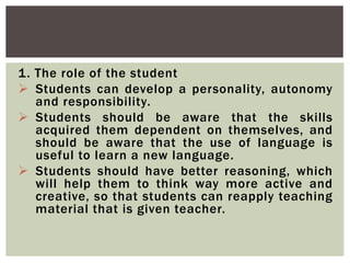 1. The role of the student
 Students can develop a personality, autonomy
and responsibility.
 Students should be aware that the skills
acquired them dependent on themselves, and
should be aware that the use of language is
useful to learn a new language.
 Students should have better reasoning, which
will help them to think way more active and
creative, so that students can reapply teaching
material that is given teacher.
 