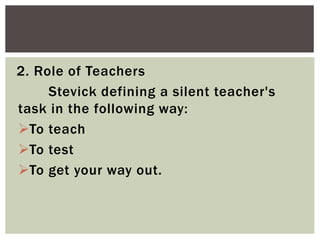 2. Role of Teachers
Stevick defining a silent teacher's
task in the following way:
To teach
To test
To get your way out.
 