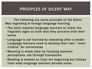 The following are some principle of the Silent
Way regarding to foreign language learning.
 The work requires language learners to relate the
linguistic signs to truth that they perceive with their
sense
 Language is not learned by repeating after a model
Language learners need to develop their own “ inner
criteria” for correctness
 Meaning is made clear by focusing learners’
perceptions, not through translation.
 Reading is worked on from the beginning but follows
from what language learners already know.
PRICIPLES OF SILENT WAY
 
