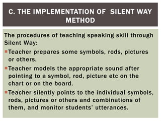 The procedures of teaching speaking skill through
Silent Way:
Teacher prepares some symbols, rods, pictures
or others.
Teacher models the appropriate sound after
pointing to a symbol, rod, picture etc on the
chart or on the board.
Teacher silently points to the individual symbols,
rods, pictures or others and combinations of
them, and monitor students’ utterances.
C. THE IMPLEMENTATION OF SILENT WAY
METHOD
 