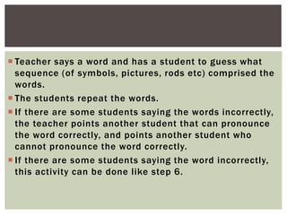  Teacher says a word and has a student to guess what
sequence (of symbols, pictures, rods etc) comprised the
words.
 The students repeat the words.
 If there are some students saying the words incorrectly,
the teacher points another student that can pronounce
the word correctly, and points another student who
cannot pronounce the word correctly.
 If there are some students saying the word incorrectly,
this activity can be done like step 6.
 
