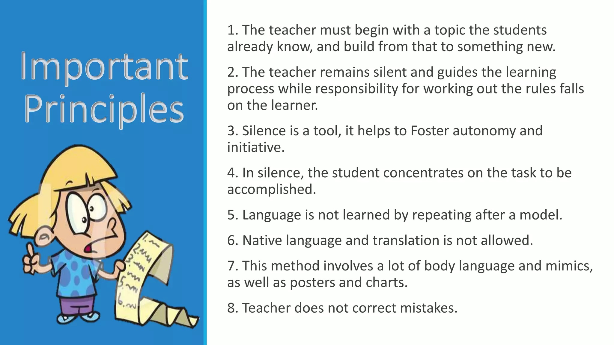 Important
Principles
1. The teacher must begin with a topic the students
already know, and build from that to something new.
2. The teacher remains silent and guides the learning
process while responsibility for working out the rules falls
on the learner.
3. Silence is a tool, it helps to Foster autonomy and
initiative.
4. In silence, the student concentrates on the task to be
accomplished.
5. Language is not learned by repeating after a model.
6. Native language and translation is not allowed.
7. This method involves a lot of body language and mimics,
as well as posters and charts.
8. Teacher does not correct mistakes.
 